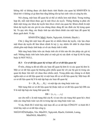 không thể và không được chỉ định thuôc tính Họtên của quan hệ SINHVIÊN là
khoá bởi vì không có gì đảm bảo rằng không tồn tại hai sinh viên có cùng họ tên.
     Nói chung, một lược đồ quan hệ có thể có nhiều hơn một khoá. Trong trường
hợp đó, mỗi một khoá được gọi là một khoá dự tuyển. Thông thường ta phải chỉ
định một trong các khoá dự tuyển làm khoá chính của quan hệ. Khoá chính là một
khoá dự tuyển mà các giá trị của chúng được dùng để xác định các bộ trong quan
hệ. Ta quy ước rằng, các thuộc tính tạo nên khoá chính của một lược đồ quan hệ
được gạch dưới. Ví dụ:
                SINHVIÊN( Mãsố, Họtên, Ngàysinh, Giớitính, Địachỉ ).
     Chú ý rằng khi một lược đồ quan hệ có nhiều khoá dự tuyển, việc lựa chọn
một khoá dự tuyển để làm khoá chính là tuỳ ý, tuy nhiên tốt nhất là chọn khoá
chính gồm một thuộc tính hoặc có số các thuộc tính ít nhất.
      Một ràng buộc khác trên các thuộc tính chỉ rõ khi nào thì cho phép các giá trị
null. Những thuộc tính luôn luôn phải có một giá trị xác định và hợp lệ thì bị ràng
buộc là NOT NULL.

     II.3- Cơ sở dữ liệu quan hệ và lược đồ cơ sở dữ liệu quan hệ
     Ở trên, chúng ta đã nói đến các lược đồ quan hệ đơn lẻ và các quan hệ đơn lẻ.
Một cơ sở dữ liệu quan hệ thường gồm nhiều quan hệ với các bộ giá trị trong các
quan hệ được liên kết với nhau theo nhiều cách. Trong phần này chúng ta sẽ định
nghĩa một cơ sở dữ liệu quan hệ và một lược đồ cơ sở dữ liệu quan hệ. Một lược đồ
cơ sở dữ liệu quan hệ S là một tập hợp các lược đồ quan hệ
                S = {R1, R2,…, Rn} và một tập các ràng buộc toàn vẹn.
     Một trạng thái cơ sở dữ liệu quan hệ (hoặc một cơ sở dữ liệu quan hệ) DB của
S là một tập hợp các trạng thái quan hệ:
                                   DB = {r1, r2, …, rn}
    sao cho mỗi ri là một trạng thái của Ri và sao cho các trạng thái quan hệ ri thoả
mãn các ràng buộc toàn vẹn chỉ ra trong tập các ràng buộc toàn vẹn.
      Ví dụ, Hình III-2 trình bày một lược đồ cơ sở dữ liệu CÔNGTY và hình III-3
trình bày một cơ sở dữ liệu công ty.
NHÂNVIÊN(Họđệm, Tên, MãsốNV, Ngàysinh, Địachỉ, Giớitính, Lương,
         MãsốNGS, MãsốĐV)
                                           54
 