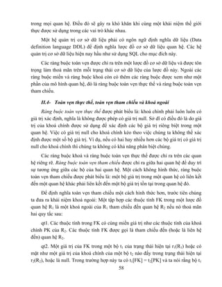 trong mọi quan hệ. Điều đó sẽ gây ra khó khăn khi cùng một khái niệm thế giới
thực được sử dụng trong các vai trò khác nhau.
     Một hệ quản trị cơ sở dữ liệu phải có ngôn ngữ định nghĩa dữ liệu (Data
definition language DDL) để định nghĩa lược đồ cơ sở dữ liệu quan hệ. Các hệ
quản trị cơ sở dữ liệu hiện nay hầu như sử dụng SQL cho mục đích này.
     Các ràng buộc toàn vẹn được chỉ ra trên một lược đồ cơ sở dữ liệu và được tôn
trọng làm thoả mãn trên mỗi trạng thái cơ sở dữ liệu của lược đồ này. Ngoài các
ràng buộc miền và ràng buộc khoá còn có thêm các ràng buộc được xem như một
phần của mô hình quan hệ, đó là ràng buộc toàn vẹn thực thể và ràng buộc toàn vẹn
tham chiếu.

     II.4- Toàn vẹn thực thể, toàn vẹn tham chiếu và khoá ngoài
      Ràng buộc toàn vẹn thực thể được phát biểu là: khoá chính phải luôn luôn có
giá trị xác định, nghĩa là không được phép có giá trị null. Sở dĩ có điều đó là do giá
trị của khoá chính được sử dụng để xác định các bộ giá trị riêng biệt trong một
quan hệ. Việc có giá trị null cho khoá chính kéo theo việc chúng ta không thể xác
định được một số bộ giá trị. Ví dụ, nếu có hai hay nhiều hơn các bộ giá trị có giá trị
null cho khoá chính thì chúng ta không có khả năng phân biệt chúng.
     Các ràng buộc khoá và ràng buộc toàn vẹn thực thể được chỉ ra trên các quan
hệ riêng rẽ. Ràng buộc toàn vẹn tham chiếu được chỉ ra giữa hai quan hệ để duy trì
sự tương ứng giữa các bộ của hai quan hệ. Một cách không hình thức, ràng buộc
toàn vẹn tham chiếu được phát biểu là: một bộ giá trị trong một quan hệ có liên kết
đến một quan hệ khác phải liên kết đến một bộ giá trị tồn tại trong quan hệ đó.
     Để định nghĩa toàn vẹn tham chiếu một cách hình thức hơn, trước tiên chúng
ta đưa ra khái niệm khoá ngoài: Một tập hợp các thuộc tính FK trong một lược đồ
quan hệ R1 là một khoá ngoài của R1 tham chiếu đến quan hệ R2 nếu nó thoả mãn
hai quy tắc sau:
     qt1. Các thuộc tính trong FK có cùng miền giá trị như các thuộc tính của khoá
chính PK của R2. Các thuộc tính FK được gọi là tham chiếu đến (hoặc là liên hệ
đến) quan hệ R2.
     qt2. Một giá trị của FK trong một bộ t1 của trạng thái hiện tại r1(R1) hoặc có
mặt như một giá trị của khoá chính của một bộ t2 nào đấy trong trạng thái hiện tại
r2(R2), hoặc là null. Trong trường hợp này ta có t1[FK] = t2[PK] và ta nói rằng bộ t1
                                            58
 