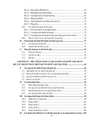 III.2.2- Phép chiếu (PROJECT)............................................................................ 65
             III.2.3- Phép đặt lại tên (RENAME) .................................................................... 66
             III.2.4- Các phép toán lý thuyết tập hợp............................................................... 67
             III.2.5- Phép nối (JOIN) ....................................................................................... 70
             III.2.6- Tập hợp đầy đủ các phép toán quan hệ .................................................... 72
             III.2.7- Phép chia .................................................................................................. 73
         III.3- Các phép toán quan hệ bổ sung.................................................................... 74
             III.3.1- Các hàm nhóm và các phép nhóm............................................................ 74
             III.3.2- Các phép toán khép kín đệ quy ................................................................ 75
             III.3.3- Các phép toán nối ngoài (outer join), hợp ngoài (outer union)................ 75
         III.4- Một số ví dụ về truy vấn trong đại số quan hệ.............................................. 76
       IV- Chuyển đổi mô hình ER thành mô hình quan hệ.............................................. 77
         IV.1- Các quy tắc chuyển đổi ................................................................................. 77
         IV.2- Chuyển đổi mô hình cụ thể............................................................................ 81
       V- Tổng kết chương và câu hỏi ôn tập .................................................................... 81
         V.1-       Tổng kết chương............................................................................................ 81
         V.2-       Câu hỏi ôn tập............................................................................................... 82
         V.3-       Bài tập........................................................................................................... 83

     CHƯƠNG IV- PHỤ THUỘC HÀM VÀ CHUẨN HÓA CƠ SỞ DỮ LIỆU QUAN
HỆ, CÁC THUẬT TOÁN THIẾT KẾ CƠ SỞ DỮ LIỆU QUAN HỆ ................................... 86
       I-     Các nguyên tắc thiết kế lược đồ quan hệ ........................................................... 86
          I.1- Ngữ nghĩa của các thuộc tính quan hệ .............................................................. 86
          I.2- Thông tin dư thừa trong các bộ và sự dị thường cập nhật ................................ 87
          I.3- Các giá trị không xác định trong các bộ ........................................................... 89
          I.4- Sinh ra các bộ giả.............................................................................................. 89
       II- Các phụ thuộc hàm .............................................................................................. 90
          II.1-    Định nghĩa phụ thuộc hàm............................................................................ 90
          II.2-    Các quy tắc suy diễn đối với các phụ thuộc hàm.......................................... 93
          II.3-    Sự tương đương của các tập phụ thuộc hàm ................................................ 97
          II.4-    Các tập phụ thuộc hàm tối thiểu ................................................................... 98
       III- Các dạng chuẩn dựa trên khóa chính................................................................. 99
          III.1- Nhập môn về chuẩn hoá................................................................................ 99
          III.2- Dạng chuẩn 1.............................................................................................. 101
          III.3- Dạng chuẩn 2.............................................................................................. 102
          III.4- Dạng chuẩn 3.............................................................................................. 104
          III.5- Dạng chuẩn Boyce-Codd ............................................................................ 104
       IV- Các thuật toán thiết kế cơ sở dữ liệu quan hệ và các dạng chuẩn cao hơn... 106
                                                                    5
 