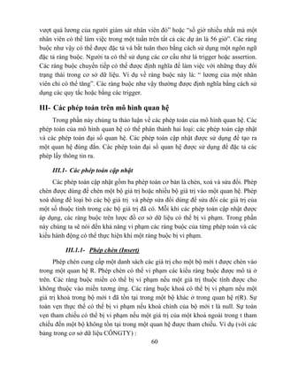 vượt quá lương của người giám sát nhân viên đó” hoặc “số giờ nhiều nhất mà một
nhân viên có thể làm việc trong một tuần trên tất cả các dự án là 56 giờ”. Các ràng
buộc như vậy có thể được đặc tả và bắt tuân theo bằng cách sử dụng một ngôn ngữ
đặc tả ràng buộc. Người ta có thể sử dụng các cơ cấu như là trigger hoặc assertion.
Các ràng buộc chuyển tiếp có thể được định nghĩa để làm việc với những thay đổi
trạng thái trong cơ sở dữ liệu. Ví dụ về ràng buộc này là: “ lương của một nhân
viên chỉ có thể tăng”. Các ràng buộc như vậy thường được định nghĩa bằng cách sử
dụng các quy tắc hoặc bằng các trigger.

III- Các phép toán trên mô hình quan hệ
     Trong phần này chúng ta thảo luận về các phép toán của mô hình quan hệ. Các
phép toán của mô hình quan hệ có thể phân thành hai loại: các phép toán cập nhật
và các phép toán đại số quan hệ. Các phép toán cập nhật được sử dụng để tạo ra
một quan hệ đúng đắn. Các phép toán đại số quan hệ được sử dụng để đặc tả các
phép lấy thông tin ra.

     III.1- Các phép toán cập nhật
     Các phép toán cập nhật gồm ba phép toán cơ bản là chèn, xoá và sửa đổi. Phép
chèn được dùng để chèn một bộ giá trị hoặc nhiều bộ giá trị vào một quan hệ. Phép
xoá dùng để loại bỏ các bộ giá trị và phép sửa đổi dùng để sửa đổi các giá trị của
một số thuộc tính trong các bộ giá trị đã có. Mỗi khi các phép toán cập nhật được
áp dụng, các ràng buộc trên lược đồ cơ sở dữ liệu có thể bị vi phạm. Trong phần
này chúng ta sẽ nói đến khả năng vi phạm các ràng buộc của từng phép toán và các
kiểu hành động có thể thực hiện khi một ràng buộc bị vi phạm.

          III.1.1- Phép chèn (Insert)
      Phép chèn cung cấp một danh sách các giá trị cho một bộ mới t được chèn vào
trong một quan hệ R. Phép chèn có thể vi phạm các kiểu ràng buộc được mô tả ở
trên. Các ràng buộc miền có thể bị vi phạm nếu một giá trị thuộc tính được cho
không thuộc vào miền tương ứng. Các ràng buộc khoá có thể bị vi phạm nếu một
giá trị khoá trong bộ mới t đã tồn tại trong một bộ khác ở trong quan hệ r(R). Sự
toàn vẹn thực thể có thể bị vi phạm nếu khoá chính của bộ mới t là null. Sự toàn
vẹn tham chiếu có thể bị vi phạm nếu một giá trị của một khoá ngoài trong t tham
chiếu đến một bộ không tồn tại trong một quan hệ được tham chiếu. Ví dụ (với các
bảng trong cơ sở dữ liệu CÔNGTY) :
                                           60
 