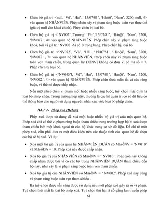 • Chèn bộ giá trị <null, ‘Vũ’, ‘Hải’, ‘15/07/81’, ‘Hànội’, ‘Nam’, 3200, null, 4>
   vào quan hệ NHÂNVIÊN. Phép chèn này vi phạm ràng buộc toàn vẹn thực thể
   (giá trị null cho khoá chính). Phép chèn bị loại bỏ.
 • Chèn bộ giá trị <‘NV002’,‘Trương’,‘Phi’,‘15/07/81’, ‘Hànội’, ‘Nam’, 3200,
   ‘NV067’, 4> vào quan hệ NHÂNVIÊN. Phép chèn này vi phạm ràng buộc
   khoá, bới vì giá trị ‘NV002’ đã có ở trong bảng. Phép chèn bị loại bỏ.
 • Chèn bộ giá trị <‘NV072’, ‘Vũ’, ‘Hải’, ‘15/07/81’, ‘Hànội’, ‘Nam’, 3200,
   ‘NV002’ , 7> vào quan hệ NHÂNVIÊN. Phép chèn này vi phạm ràng buộc
   toàn vẹn tham chiếu, trong quan hệ ĐƠNVỊ không có đơn vị có mã số = 7.
   Phép chèn bị loại bỏ.
 • Chèn bộ giá trị <‘NV045’l, ‘Vũ’, ‘Hải’, ‘15/07/81’, ‘Hànội’, ‘Nam’, 3200,
   ‘NV002’, 4> vào quan hệ NHÂNVIÊN. Phép chèn thoả mãn tất cả các ràng
   buộc, vì thế nó được chấp nhận.
      Nếu một phép chèn vi phạm một hoặc nhiều ràng buộc, tuỳ chọn mặc định là
loại bỏ phép chèn. Trong trường hợp này, thường là các hệ quản trị cơ sở dữ liệu có
thể thông báo cho người sử dụng nguyên nhân của việc loại bỏ phép chèn.

          III.1.2- Phép xoá (Delete)
     Phép xoá được sử dụng để xoá một hoặc nhiều bộ giá trị của một quan hệ.
Phép xoá chỉ có thể vi phạm ràng buộc tham chiếu trong trường hợp bộ bị xoá được
tham chiếu bởi một khoá ngoài từ các bộ khác trong cơ sở dữ liệu. Để chỉ rõ một
phép xoá, cần phải đưa ra một điều kiện trên các thuộc tính của quan hệ để chọn
các bộ sẽ bị xoá. Ví dụ:
 • Xoá một bộ giá trị của quan hệ NHÂNVIÊN_DỰÁN có MãsốNV = ‘NV010’
   và MãsốDA = 10. Phép xoá này được chấp nhận.
 • Xoá bộ giá trị của NHÂNVIÊN có MãsốNV = ‘ NV010’. Phép xoá này không
   chấp nhận được bởi vì có các bộ trong NHÂNVIÊN_DỰÁN tham chiếu đến
   bộ này, như vậy là vi phạm ràng buộc toàn vẹn tham chiếu.
 • Xoá bộ giá trị của NHÂNVIÊN có MãsốNV = ‘ NV002’. Phép xoá này cũng
   vi phạm ràng buộc toàn vẹn tham chiếu .
    Ba tuỳ chọn được sẵn sàng được sử dụng nếu một phép xoá gây ra sự vi phạm.
Tuỳ chọn thứ nhất là loại bỏ phép xoá. Tuỳ chọn thứ hai là cố gắng lan truyền phép
                                          61
 