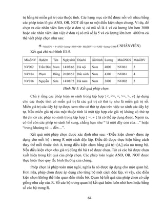 trị hằng từ miền giá trị của thuộc tính. Các hạng mục có thể được nối với nhau bằng
các phép toán lô gic AND, OR, NOT để tạo ra một điều kiện chọn chung. Ví dụ, để
chọn ra các nhân viên làm việc ở đơn vị có mã số là 4 và có lương lớn hơn 3000
hoặc các nhân viên làm việc ở đơn vị có mã số là 5 và có lương lớn hơn 4000 ta có
thể viết phép chọn như sau:

          σ< MãsốĐV = 4>AND <lương>3000>OR< MãsốĐV = 5>AND <lương>3500>( NHÂNVIÊN)
     Kết quả chỉ ra ở hình III-5.

MãsốNV Họđệm        Tên    Ngàysinh Địachỉ        Giớitính Lương   MãsốNGS MãsốĐV

NV002     Trần Đức Nam     14/02/66 Hà nội        Nam     4000     NV061     5

NV014     Phạm      Bằng 26/06/52 Bắc ninh Nam            4300     NV061     4

NV016     Nguyễn    Sơn    14/08/73 Hà nam        Nam     3800     NV002     5

                           Hình III-5. Kết quả phép chọn

      Chú ý rằng các phép toán so sánh trong tập hợp {<, <=, =, >=, >, ≠} áp dụng
cho các thuộc tính có miền giá trị là các giá trị có thứ tự như là miền giá trị số.
Miền giá trị các dãy ký tự được xem như có thứ tự dựa trên việc so sánh các dãy ký
tự. Nếu miền giá trị của một thuộc tính là một tập hợp các giá trị không có thứ tự
thì chỉ có các phép so sánh trong tập hợp { =, ≠ } là có thể áp dụng được. Ngoài ra,
có thể còn các phép so sánh bổ sung, chẳng hạn như “ là một dãy con của…” hoặc
“trong khoảng từ… đến…”.
     Kết quả một phép chọn được xác định như sau: <Điều kiện chọn> được áp
dụng cho mỗi bộ t trong R một cách độc lập. Điều đó được thực hiện bằng cách
thay thế mỗi thuộc tính Ai trong điều kiện chon bằng giá trị t[Ai] của nó trong bộ.
Nếu điều kiện chọn cho giá trị đúng thì bộ t sẽ được chọn. Tất cả các bộ được chọn
xuất hiện trong kết quả của phép chọn. Các phép toán logic AND, OR, NOT được
thực hiện theo quy tắc bình thường của chúng.
     Phép chọn là phép toán một ngôi, nghĩa là nó được áp dụng cho một quan hệ.
Hơn nữa, phép chọn được áp dụng cho từng bộ một cách độc lập, vì vậy, các điều
kiện chọn không thể liên quan đến nhiều bộ. Quan hệ kết quả của phép chọn có cấp
giống như cấp của R. Số các bộ trong quan hệ kết quả luôn luôn nhỏ hơn hoặc bằng
số các bộ trong R.

                                             64
 