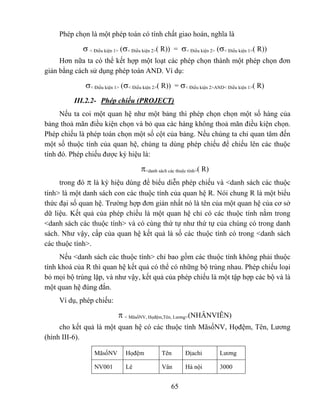 Phép chọn là một phép toán có tính chất giao hoán, nghĩa là

            σ < Điều kiện 1> (σ< Điều kiện 2>( R)) = σ< Điều kiện 2> (σ< Điều kiện 1>( R))
     Hơn nữa ta có thể kết hợp một loạt các phép chọn thành một phép chọn đơn
giản bằng cách sử dụng phép toán AND. Ví dụ:

             σ< Điều kiện 1> (σ< Điều kiện 2>( R)) = σ< Điều kiện 2>AND< Điều kiện 1>( R)
          III.2.2- Phép chiếu (PROJECT)
     Nếu ta coi một quan hệ như một bảng thì phép chọn chọn một số hàng của
bảng thoả mãn điều kiện chọn và bỏ qua các hàng không thoả mãn điều kiện chọn.
Phép chiếu là phép toán chọn một số cột của bảng. Nếu chúng ta chỉ quan tâm đến
một số thuộc tính của quan hệ, chúng ta dùng phép chiếu để chiếu lên các thuộc
tính đó. Phép chiếu được ký hiệu là:

                                    π<danh sách các thuộc tính>( R)
     trong đó π là ký hiệu dùng để biểu diễn phép chiếu và <danh sách các thuộc
tính> là một danh sách con các thuộc tính của quan hệ R. Nói chung R là một biểu
thức đại số quan hệ. Trường hợp đơn giản nhất nó là tên của một quan hệ của cơ sở
dữ liệu. Kết quả của phép chiếu là một quan hệ chỉ có các thuộc tính nằm trong
<danh sách các thuộc tính> và có cùng thứ tự như thứ tự của chúng có trong danh
sách. Như vậy, cấp của quan hệ kết quả là số các thuộc tính có trong <danh sách
các thuộc tính>.
     Nếu <danh sách các thuộc tính> chỉ bao gồm các thuộc tính không phải thuộc
tính khoá của R thì quan hệ kết quả có thể có những bộ trùng nhau. Phép chiếu loại
bỏ mọi bộ trùng lặp, và như vậy, kết quả của phép chiếu là một tập hợp các bộ và là
một quan hệ đúng đắn.
     Ví dụ, phép chiếu:

                          π < MãsốNV, Họđệm,Tên, Lương>(NHÂNVIÊN)
     cho kết quả là một quan hệ có các thuộc tính MãsốNV, Họđệm, Tên, Lương
(hình III-6).

                MãsốNV        Họđệm          Tên        Địachỉ        Lương

                NV001         Lê             Vân        Hà nội        3000


                                                 65
 