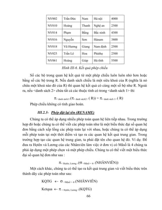 NV002       Trần Đức       Nam       Hà nội         4000

                 NV010       Hoàng          Thanh     Nghệ an        2500

                 NV014       Phạm           Bằng      Bắc ninh       4300

                 NV016       Nguyễn         Sơn       Hànam          3800

                 NV018       Vũ Hương       Giang     Nam định       2500

                 NV025       Trần Lê        Hoa       Phúthọ         2500

                 NV061       Hoàng          Giáp      Hà tĩnh        5500

                           Hình III-6. Kết quả phép chiếu
      Số các bộ trong quan hệ kết quả từ một phép chiếu luôn luôn nhỏ hơn hoặc
bằng số các bộ trong R. Nếu danh sách chiếu là một siêu khoá của R (nghĩa là nó
chứa một khoá nào đó của R) thì quan hệ kết quả có cùng một số bộ như R. Ngoài
ra, nếu <danh sách 2> chứa tất cả các thuộc tính có trong <danh sách 1> thì

                     π< danh sách1>(π< danh sách2> ( R)) = π< danh sách 1> ( R)
     Phép chiếu không có tính giao hoán.

          III.2.3- Phép đặt lại tên (RENAME)
     Chúng ta có thể áp dụng nhiều phép toán quan hệ liên tiếp nhau. Trong trường
hợp đó hoặc chúng ta có thể viết các phép toán như là một biểu thức đại số quan hệ
đơn bằng cách xếp lồng các phép toán lại với nhau, hoặc chúng ta có thể áp dụng
mỗi phép toán tại một thời điểm và tạo ra các quan hệ kết quả trung gian. Trong
trường hợp tạo các quan hệ trung gian, ta phải đặt tên cho quan hệ đó. Ví dụ: Để
đưa ra Họtên và Lương của các Nhânviên làm việc ở đơn vị có Mãsố là 4 chúng ta
phải áp dụng một phép chọn và một phép chiếu. Chúng ta có thể viết một biểu thức
đại số quan hệ đơn như sau :

                         π< Họtên, Lương >(σ <Mãsố = 4> (NHÂNVIÊN))
     Một cách khác, chúng ta có thể tạo ra kết quả trung gian và viết biểu thức trên
thành dãy các phép toán như sau:

            KQTG ← σ <Mãsố = 4>(NHÂNVIÊN)

            Ketqua ← π < Họtên, Lương >(KQTG)
                                                66
 