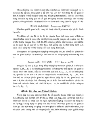 Thông thường việc phân tích một dãy phức tạp các phép toán bằng cách chỉ ra
các quan hệ kết quả trung gian là dễ hơn việc viết một biểu thức đại số quan hệ
đơn. Chúng ta có thể dùng kỹ thuật này để đặt lại tên (rename) cho các thuộc tính
trong các quan hệ trung gian và kết quả. Để đặt lại tên cho các thuộc tính của một
quan hệ, chúng ta liệt kê các tên mới của các thuộc tính trong cặp dấu ngoặc. Ví dụ:

                     R(Họvà tên, Lương) ← π< Họtên , Lương >( KQTG)
    Cho kết quả là quan hệ R, trong đó thuộc tính Họtên được đặt lại tên thành
Họvàtên.
     Nếu không có việc đặt lại tên thì tên của các thuộc tính trong quan hệ kết quả
của một phép chọn là giống như các tên trong quan hệ ban đầu và có cùng một thứ
tự như thứ tự của các thuộc tính đó. Đối với phép chiếu, nếu không có việc đặt lại
tên thì quan hệ kết quả có các tên thuộc tính giống như các tên trong danh sách
chiếu và có cùng thứ tự như chúng xuất hiện trong danh sách.
     Chúng ta có thể định nghĩa một phép toán đặt lại tên , nó có thể đặt lại tên cho
một tên quan hệ hoặc các tên thuộc tính hoặc cả hai. Phép đặt lại tên được ký hiệu
là:

                  ρS(B1,B2,…Bn)(R) hoặc ρS(R)      hoặc ρ(B1,B2,…Bn)(R)
      trong đó ký hiệu ρ được dùng để ký hiệu phép toán đặt lại tên, S là tên quan
hệ mới, B1,B2,…Bn là các tên thuộc tính mới. Biểu thức thứ nhất đặt lại tên quan hệ
và các thuộc tính của nó. Nếu các thuộc tính của R là A1,A2, ...An thì sau khi đặt lại
tên, quan hệ có tên mới là S còn các thuộc tính có tên mới là B1, B2, …, Bn. Biểu
thức thứ hai chỉ đặt lại tên quan hệ, nghĩa là sau phép đặt lại tên, quan hệ có tên
mới là S, còn các thuộc tính vẫn mang tên cũ. Biểu thức thứ ba chỉ đặt lại tên các
thuộc tính, nếu các thuộc tính của R là A1,A2, ...An thì sau khi đặt lại tên chúng có
tên là B1, B2, ...Bn.

          III.2.4- Các phép toán lý thuyết tập hợp
      Nhóm tiếp theo của các phép toán đại số quan hệ là các phép toán toán học
thông thường trên các tập hợp. Đó là các phép toán hợp, giao và trừ tập hợp. Các
phép toán này là các phép toán hai ngôi, nghĩa là mỗi phép toán được áp dụng cho
hai tập hợp. Khi áp dụng các phép toán này cho cơ sở dữ liệu quan hệ, hai quan hệ
tham gia vào một trong các phép toán trên phải có kiểu của các bộ như nhau, hay
nói cách khác, chúng phải có cùng một cấu trúc. Điều kiện này được gọi là tương
                                          67
 