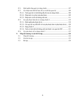 IV.1- Định nghĩa tổng quát các dạng chuẩn........................................................ 107
  IV.2- Các thuật toán thiết kế lược đồ cơ sở dữ liệu quan hệ ............................... 108
     IV.2.1- Tách quan hệ và tính không đầy đủ của các dạng chuẩn ....................... 108
     IV.2.2- Phép tách và sự bảo toàn phụ thuộc ....................................................... 109
     IV.2.3- Phép tách và kết nối không mất mát ...................................................... 111
  IV.3- Các phụ thuộc hàm đa trị và dạng chuẩn 4 ................................................ 118
     IV.3.1- Định nghĩa phụ thuộc đa trị.................................................................... 118
     IV.3.2- Các quy tắc suy diễn đối với các phụ thuộc hàm và phụ thuộc đa trị .... 120
     IV.3.3- Dạng chuẩn 4.......................................................................................... 121
     IV.3.4- Tách có tính chất nối không mất mát thành các quan hệ 4NF .............. 121
  IV.4- Các phụ thuộc nối và dạng chuẩn 5 ........................................................... 122
V- Tổng kết chương và câu hỏi ôn tập................................................................... 124
  V.1-    Tổng kết chương.......................................................................................... 124
  V.2-    Câu hỏi ôn tập............................................................................................. 125
  V.3-    Bài tập......................................................................................................... 126




                                                           6
 