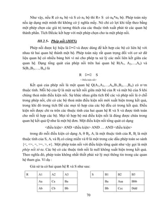 Như vậy, nếu R có nR bộ và S có nS bộ thì R× S có nR*nS bộ. Phép toán này
nếu áp dụng một mình thì không có ý nghĩa mấy. Nó chỉ có lợi khi tiếp theo bằng
một phép chọn các giá trị tương thích của các thuộc tính xuất phát từ các quan hệ
thành phần. Tích Đềcác kết hợp với một phép chọn cho ta một phép nối.

          III.2.5- Phép nối (JOIN)
     Phép nối được ký hiệu là     và được dùng để kết hợp các bộ có liên hệ với
nhau từ hai quan hệ thành một bộ. Phép toán này rất quan trọng đối với cơ sở dữ
liệu quan hệ có nhiều bảng bởi vì nó cho phép ta xử lý các mối liên kết giữa các
quan hệ. Dạng tổng quát của phép nối trên hai quan hệ R(A1, A2,…,An) và
S(B1,B2,…, Bm) là
                                      R               S
                                       < Điều kiện nối>

     Kết quả của phép nối là một quan hệ Q(A1,A2,…,An,B1,B2,…,Bm) có n+m
thuộc tính. Mỗi bộ của Q là một sự kết nối giữa một bộ của R và một bộ của S khi
chúng thoả mãn điều kiện nối. Sự khác nhau giữa tích Đề các và phép nối là ở chỗ
trong phép nối, chỉ có các bộ thoả mãn điều kiện nối mới xuất hiện trong kết quả,
trong khi đó trong tích Đề các mọi tổ hợp của các bộ đều có trong kết quả. Điều
kiện nối được chỉ ra trên các thuộc tính của hai quan hệ R và S và được tính toán
cho mỗi tổ hợp các bộ. Mọi tổ hợp bộ mà điều kiện nối là đúng được chứa trong
quan hệ kết quả Q như là một bộ đơn. Một điều kiện nối tổng quát có dạng
                <điều kiện> AND <điều kiện> AND … AND <điều kiện>
     trong đó mỗi điều kiện có dạng Ai θ Bj, Ai là một thuộc tính của R, Bj là một
thuộc tính của S, Ai và Bj có cùng miền và θ là một trong các dấu phép toán so sánh
{<, <=, =, >=, >, ≠}. Một phép toán nối với điều kiện tổng quát như vậy gọi là một
phép nối tê-ta. Các bộ có các thuộc tính nối là null không xuất hiện trong kết quả.
Theo nghĩa đó, phép toán không nhất thiết phải xử lý mọi thông tin trong các quan
hệ tham gia. Ví dụ :
      Giả sử ta có hai quan hệ R và S như sau:

  R        A1       A2       A3                   S       B1   B2       B3

           Aa       Ca       Ba                           Ba   Aaa      Bbb

           Ab       Cb       Bb                           Bb   Ccc      Ddd

                                             70
 