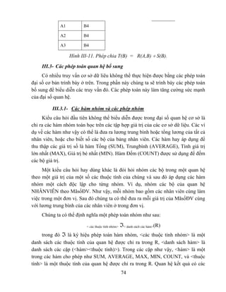 A1         B4

             A2         B4

             A3         B4

                  Hình III-11. Phép chia T(B) = R(A,B) ÷ S(B).

     III.3- Các phép toán quan hệ bổ sung
     Có nhiểu truy vấn cơ sở dữ liêu không thể thực hiện được bằng các phép toán
đại số cơ bản trình bày ở trên. Trong phần này chúng ta sẽ trình bày các phép toán
bổ sung để biểu diễn các truy vấn đó. Các phép toán này làm tăng cường sức mạnh
của đại số quan hệ.

          III.3.1- Các hàm nhóm và các phép nhóm
     Kiểu câu hỏi đầu tiên không thể biểu diễn được trong đại số quan hệ cơ sở là
chỉ ra các hàm nhóm toán học trên các tập hợp giá trị của các cơ sở dữ liệu. Các ví
dụ về các hàm như vậy có thể là đưa ra lương trung bình hoặc tổng lương của tất cả
nhân viên, hoặc cho biết số các bộ của bảng nhân viên. Các hàm hay áp dụng để
thu thập các giá trị số là hàm Tổng (SUM), Trungbình (AVERAGE), Tính giá trị
lớn nhất (MAX), Giá trị bé nhất (MIN). Hàm Đếm (COUNT) được sử dụng để đếm
các bộ giá trị.
     Một kiểu câu hỏi hay dùng khác là đòi hỏi nhóm các bộ trong một quan hệ
theo một giá trị của một số các thuộc tính của chúng và sau đó áp dụng các hàm
nhóm một cách độc lập cho từng nhóm. Ví dụ, nhóm các bộ của quan hệ
NHÂNVIÊN theo MãsốĐV. Như vậy, mỗi nhóm bao gồm các nhân viên cùng làm
việc trong một đơn vị. Sau đó chúng ta có thể đưa ra mỗi giá trị của MãsốĐV cùng
với lương trung bình của các nhân viên ở trong đơn vị.
     Chúng ta có thể định nghĩa một phép toán nhóm như sau:

                          < các thuộc tính nhóm>   ℑ< danh sách các hàm>(R)
     trong đó ℑ là ký hiệu phép toán hàm nhóm, <các thuộc tính nhóm> là một
danh sách các thuộc tính của quan hệ được chỉ ra trong R, <danh sách hàm> là
danh sách các cặp (<hàm><thuộc tính)>). Trong các cặp như vậy, <hàm> là một
trong các hàm cho phép như SUM, AVERAGE, MAX, MIN, COUNT, và <thuộc
tính> là một thuộc tính của quan hệ được chỉ ra trong R. Quan hệ kết quả có các
                                                   74
 