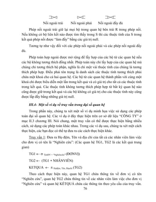 Nối ngoài trái     Nối ngoài phải      Nối ngoài đầy đủ
     Phép nối ngoài trái giữ lại mọi bộ trong quan hệ bên trái R trong phép nối.
Nếu không có bộ liên kết nào được tìm thấy trong S thì các thuộc tính của S trong
kết quả phép nối được “làm đầy” bằng các giá trị null.
      Tương tự như vậy đối với các phép nối ngoài phải và các phép nối ngoài đầy
đủ.
     Phép toán hợp ngoài được mở rộng để lấy hợp của các bộ từ các quan hệ nếu
các bộ không tương thích đồng nhất. Phép toán này chỉ lấy hợp của các quan hệ mà
chúng chỉ tương thích bộ phận, nghĩa là chỉ một vài thuộc tính của chúng là tương
thích phép hợp. Điều phải tôn trọng là danh sách các thuộc tính tương thích phải
chứa một khoá cho cả hai quan hệ. Các bộ từ các quan hệ thành phần với cùng một
khoá chỉ được biểu diễn một lần trong kết quả và có giá trị cho tất cả các thuộc tính
trong kết quả. Các thuộc tính không tương thích phép hợp từ bất kỳ quan hệ nào
cũng được giữ trong kết quả và các bộ không có giá trị cho các thuộc tính này cũng
được lấp đầy bằng những giá trị null.

      III.4- Một số ví dụ về truy vấn trong đại số quan hệ
     Trong phần này, chúng ta xét một số ví dụ minh họa việc sử dụng các phép
toán đại số quan hệ. Các ví dụ ở đây thực hiện trên cơ sở dữ liệu “CÔNG TY” ở
mục II.3 chương III. Nói chung, một truy vấn có thể được thực hiện bằng nhiều
cách, sử dụng các phép toán khác nhau. Trong các ví dụ sau, chúng ta xét một cách
thực hiện, các bạn đọc có thể tự đưa ra các cách thực hiện khác.
     Truy vấn 1: Đưa ra Họ đệm, Tên và địa chỉ của tất cả các nhân viên làm việc
cho đơn vị có tên là “Nghiên cứu”: (Các quan hệ TG1, TG2 là các kết quả trung
gian)
      TG1 ← σ TênĐV = “Nghiêncứu” (ĐƠNVỊ)
      TG2 ← (TG1 ∗ NHÂNVIÊN)
      KETQUA ← π Họđệm, Tên, Địachỉ (TG2)
    Theo cách thực hiện này, quan hệ TG1 chứa thông tin về đơn vị có tên
“Nghiên cứu”, quan hệ TG2 chứa thông tin về các nhân viên làm việc cho đơn vị
“Nghiên cứu” và quan hệ KẾTQUẢ chứa các thông tin theo yêu cầu của truy vấn.
                                       76
 