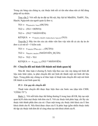 Trong các bảng của chúng ta, các thuộc tính nối có tên như nhau nên có thể dùng
phép nối tự nhiên.
    Truy vấn 2: Với mỗi dự án đặt tại Hà nội, hãy liệt kê MãsốDA, TênĐV, Tên,
Địachỉ, Ngàysinh của người quản lý đơn vị.
    TG1 ← σDiadiemDA=”Hanoi”(DỰÁN)
    TG2 ← (TG1 ∗ ĐƠNVỊ)
    TG3 ← (TG2 * NHÂNVIÊN)
    KẾTQUẢ ← π MãsốDA, MãsốĐV, Họđệm,Địachỉ, Ngàysinh (TG3)
    Truyvấn 3: Hãy tìm tên của các nhân viên làm việc trên tất cả các dự án do
đơn vị có mã số = 5 kiểm soát.
    TG1 ← π MãsốDA (σMã sốDV = 5 (DỰÁN))
    TG2 ← πMãsốNV, MãsốDA (NHÂNVIÊN_DỰÁN)
    TG3 ← TG2 ÷ TG1
    KETQUA ← π Họđệm, Tên (TG3 * NHÂNVIÊN)

IV- Chuyển đổi mô hình ER thành mô hình quan hệ
     Như đã thảo luận ở chương II, bước tiếp theo sau việc xây dựng mô hình dữ
liệu mức khái niệm, ta phải chuyển đổi mô hình đó thành một mô hình dữ liệu
lôgic. Trong phần này chúng ta sẽ thảo luận về thuật toán chuyển đổi một mô hình
ER thành ra mô hình quan hệ.

    IV.1- Các quy tắc chuyển đổi
   Thuật toán chuyển đổi được thực hiện theo các bước sau (dựa trên CSDL
“CÔNG TY”):
      Bước 1 : Với mỗi kiểu thực thể thông thường E trong lược đồ ER, hãy tạo một
quan hệ R chứa mọi thuộc tính đơn của E. Với các thuộc tính phức hợp, chỉ lấy các
thuộc tính thành phần đơn của nó. Chọn một trong các thuộc tính khoá của E làm
khoá chính cho R. Nếu khoá được chọn của E là phức hợp (gồm nhiều thuộc tính)
thì tập các thuộc tính đơn đó sẽ cùng nhau tạo nên khoá chính của R.



                                          77
 