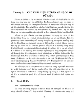 Chương I-        CÁC KHÁI NIỆM CƠ BẢN VỀ HỆ CƠ SỞ
                                 DỮ LIỆU
      Các cơ sở dữ liệu và các hệ cơ sở dữ liệu đã trở thành một thành phần chủ yếu
trong cuộc sống hàng ngày của xã hội hiện đại. Trong vòng một ngày con người có
thể có nhiều hoạt động cần có sự giao tiếp với cơ sở dữ liệu như: đến ngân hàng để
rút tiền và gửi tiền, đăng ký chỗ trên máy bay hoặc khách sạn, truy cập vào thư viện
đã tin học hoá để tìm sách báo, đặt mua tạp chí ở một nhà xuất bản… Tại các ngân
hàng, các cửa hàng, người ta cũng cập nhật tự động việc quản lý tiền bạc, hàng hoá.
      Tất cả các giao tiếp như trên được gọi là các ứng dụng của cơ sở dữ liệu
truyền thống. Trong các cơ sở dữ liệu truyền thống, hầu hết các thông tin được lưu
giữ và truy cập là văn bản hoặc số. Những năm gần đây, những tiến bộ về kỹ thuật
đã đưa đến những ứng dụng mới của cơ sở dữ liệu. Các cơ sở dữ liệu đa phương
tiện bây giờ có thể lưu trữ hình ảnh, phim và tiếng nói. Các hệ thống thông tin địa
lý có thể lưu trữ và phân tích các bản đồ, các dữ liệu về thời tiết và các ảnh vệ tinh.
Kho dữ liệu và các hệ thống phân tích trực tuyến được sử dụng trong nhiều công ty
để lấy ra và phân tích những thông tin có lợi từ các cơ sở dữ liệu rất lớn nhằm đưa
ra các quyết định. Các kỹ thuật cơ sở dữ liệu động và thời gian thực được sử dụng
trong việc kiểm tra các tiến trình công nghiệp và sản xuất. Các kỹ thuật tìm kiếm cơ
sở dữ liệu đang được áp dụng cho World Wide Web để cung cấp việc tìm kiếm các
thông tin cần thiết cho người sử dụng bằng cách duyệt qua Internet.
     Để hiểu được các cơ sở kỹ thuật của cơ sở dữ liệu chúng ta phải bắt đầu từ các
cơ sở kỹ thuật của cơ sở dữ liệu truyền thống. Mục đích của giáo trình này là
nghiên cứu các cơ sở kỹ thuật đó. Trong chương này chúng ta sẽ định nghĩa cơ sở
dữ liệu, hệ quản trị cơ sở dữ liệu, mô hình cơ sở dữ liệu và các thuật ngữ cơ bản
khác.

I-      Cơ sở dữ liệu

      I.1-   Định nghĩa cơ sở dữ liệu
    Cơ sở dữ liệu và kỹ thuật cơ sở dữ liệu đã có ảnh hưởng rất lớn đến việc sử
dụng máy tính. Có thể nói rằng cơ sở dữ liệu đóng vai trò quan trọng trong mọi


                                             7
 