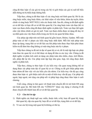 cũng đã thảo luận về các giá trị trong các bộ và giới thiệu các giá trị null để biểu
diễn thông tin bị thiếu hoặc không biết.
     Tiếp theo, chúng ta đã thảo luận về các ràng buộc mô hình quan hệ. Đó là các
ràng buộc miền, ràng buộc khóa, các khái niệm về siêu khóa, khóa dự tuyển, khóa
chính và ràng buộc NOT NULL trên các thuộc tính. Sau đó, chúng ta đã định nghĩa
cơ sở dữ liệu và lược đồ cơ sở dữ liệu quan hệ. Các ràng buộc toàn vện thực thể và
toàn vẹn tham chiếu cũng đã được định nghĩa và phân tích. Toàn vẹn thực thể ngăn
cấm việc khóa chính có giá trị null. Toàn vẹn tham chiếu được sử dụng để duy trì
sự nhất quán của việc tham chiếu trong các bộ từ các quan hệ khác nhau.
    Các phép cập nhật trên mô hình quan hệ gồm Insert, Delete, Update. Mỗi một
phép toán có thể vi phạm các kiểu ràng buộc nhất định. Mỗi khi một phép toán
đuợc áp dụng, trạng thái cơ sở dữ liệu sau khi phép toán được thực hiện phải được
kiểm tra để đảm bảo rằng không có một ràng buộc nào bị vi phạm.
     Tiếp theo chúng ta đã mô tả đại số quan hệ cơ sở, đó là một tập hợp các phép
toán thao tác quan hệ và có thể được sử dụng để đưa ra các truy vấn. Chúng ta đã
định nghĩa và phân tích cách sử dụng các phép toán như chiếu, chọn, tích Đềcác,
nối, phép đặt lại tên. Các phép toán tập hợp như giao, hợp, trừ cũng được định
nghĩa và phân tích.
    Tiếp theo, chúng ta thảo luận về các kiểu truy vấn quan trọng không thể sử
dụng được các phép toán đại số quan hệ cơ sở. Chúng ta đã giới thiệu phép toán
hàm nhóm để làm việc với các kiểu yêu cầu nhóm. Các kiểu truy vấn đệ quy cũng
được thảo luận và giới thiệu cách chỉ ra một số kiểu truy vấn đệ quy. Các phép nối
ngoài, hợp ngoài, mở rộng của phép nối và phép hợp cũng được thảo luận ở cuối
chương.
    Cuối cùng, chúng ta làm quen với thuật toán chuyển đổi từ mô hình ER sang
mô hình quan hệ. Mô hình ER cho “CÔNGTY” được xây dựng ở chương II đã
được chuyển đổi thành lược đồ cơ sở dữ liệu quan hệ.

     V.2- Câu hỏi ôn tập
1) Định nghĩa các thuật ngữ sau: miền, thuộc tính, n-bộ, lược đồ quan hệ, trạng
   thái quan hệ, cấp của quan hệ, lược đồ cơ sở dữ liệu, trạng thái cơ sở dữ liệu.
2) Vì sao các bộ trong một quan hệ là không có thứ tự.

                                           82
 