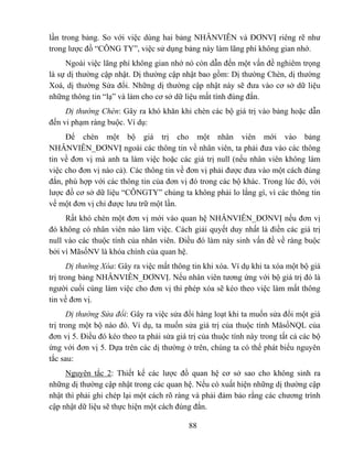 lần trong bảng. So với việc dùng hai bảng NHÂNVIÊN và ĐƠNVỊ riêng rẽ như
trong lược đồ “CÔNG TY”, việc sử dụng bảng này làm lãng phí không gian nhớ.
     Ngoài việc lãng phí không gian nhớ nó còn dẫn đến một vấn đề nghiêm trọng
là sự dị thường cập nhật. Dị thường cập nhật bao gồm: Dị thường Chèn, dị thường
Xoá, dị thường Sửa đổi. Những dị thường cập nhật này sẽ đưa vào cơ sở dữ liệu
những thông tin “lạ” và làm cho cơ sở dữ liệu mất tính đúng đắn.
     Dị thường Chèn: Gây ra khó khăn khi chèn các bộ giá trị vào bảng hoặc dẫn
đến vi phạm ràng buộc. Ví dụ:
     Để chèn một bộ giá trị cho một nhân viên mới vào bảng
NHÂNVIÊN_ĐƠNVỊ ngoài các thông tin về nhân viên, ta phải đưa vào các thông
tin về đơn vị mà anh ta làm việc hoặc các giá trị null (nếu nhân viên không làm
việc cho đơn vị nào cả). Các thông tin về đơn vị phải được đưa vào một cách đúng
đắn, phù hợp với các thông tin của đơn vị đó trong các bộ khác. Trong lúc đó, với
lược đồ cơ sở dữ liệu “CÔNGTY” chúng ta không phải lo lắng gì, vì các thông tin
về một đơn vị chỉ được lưu trữ một lần.
     Rất khó chèn một đơn vị mới vào quan hệ NHÂNVIÊN_ĐƠNVỊ nếu đơn vị
đó không có nhân viên nào làm việc. Cách giải quyết duy nhất là điền các giá trị
null vào các thuộc tính của nhân viên. Điều đó làm nảy sinh vấn đề về ràng buộc
bởi vì MãsốNV là khóa chính của quan hệ.
      Dị thường Xóa: Gây ra việc mất thông tin khi xóa. Ví dụ khi ta xóa một bộ giá
trị trong bảng NHÂNVIÊN_ĐƠNVỊ. Nếu nhân viên tương ứng với bộ giá trị đó là
người cuối cùng làm việc cho đơn vị thì phép xóa sẽ kéo theo việc làm mất thông
tin về đơn vị.
      Dị thường Sửa đổi: Gây ra việc sửa đổi hàng loạt khi ta muốn sửa đổi một giá
trị trong một bộ nào đó. Ví dụ, ta muốn sửa giá trị của thuộc tính MãsốNQL của
đơn vị 5. Điều đó kéo theo ta phải sửa giá trị của thuộc tính này trong tất cả các bộ
ứng với đơn vị 5. Dựa trên các dị thường ở trên, chúng ta có thể phát biểu nguyên
tắc sau:
     Nguyên tắc 2: Thiết kế các lược đồ quan hệ cơ sở sao cho không sinh ra
những dị thường cập nhật trong các quan hệ. Nếu có xuất hiện những dị thường cập
nhật thì phải ghi chép lại một cách rõ ràng và phải đảm bảo rằng các chương trình
cập nhật dữ liệu sẽ thực hiện một cách đúng đắn.

                                           88
 