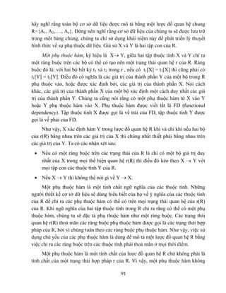 hãy nghĩ rằng toàn bộ cơ sở dữ liệu được mô tả bằng một lược đồ quan hệ chung
R={A1, A2,…., An}. Đừng nên nghĩ rằng cơ sở dữ liệu của chúng ta sẽ được lưu trữ
trong một bảng chung, chúng ta chỉ sử dụng khái niệm này để phát triển lý thuyết
hình thức về sự phụ thuộc dữ liệu. Giả sử X và Y là hai tập con của R.
      Một phụ thuộc hàm, ký hiệu là X→ Y, giữa hai tập thuộc tính X và Y chỉ ra
một ràng buộc trên các bộ có thể có tạo nên một trạng thái quan hệ r của R. Ràng
buộc đó là: với hai bộ bất kỳ t1 và t2 trong r , nếu có t1[X] = t2[X] thì cũng phải có
t1[Y] = t2[Y]. Điều đó có nghĩa là các giá trị của thành phần Y của một bộ trong R
phụ thuộc vào, hoặc được xác định bởi, các giá trị của thành phần X. Nói cách
khác, các giá trị của thành phần X của một bộ xác định một cách duy nhất các giá
trị của thành phần Y. Chúng ta cũng nói rằng có một phụ thuộc hàm từ X vào Y
hoặc Y phụ thuộc hàm vào X. Phụ thuộc hàm được viết tắt là FD (functional
dependency). Tập thuộc tính X được gọi là vế trái của FD, tập thuộc tính Y được
gọi là vế phải của FD.
     Như vậy, X xác định hàm Y trong lược đồ quan hệ R khi và chỉ khi nếu hai bộ
của r(R) bằng nhau trên các giá trị của X thì chúng nhất thiết phải bằng nhau trên
các giá trị của Y. Ta có các nhận xét sau:
 • Nếu có một ràng buộc trên các trạng thái của R là chỉ có một bộ giá trị duy
   nhất của X trong mọi thể hiện quan hệ r(R) thì điều đó kéo theo X → Y với
   mọi tập con các thuộc tính Y của R.
 • Nếu X → Y thì không thể nói gì về Y → X.
     Một phụ thuộc hàm là một tính chất ngữ nghĩa của các thuộc tính. Những
người thiết kế cơ sở dữ liệu sẽ dùng hiểu biết của họ về ý nghĩa của các thuộc tính
của R để chỉ ra các phụ thuộc hàm có thể có trên mọi trạng thái quan hệ của r(R)
của R. Khi ngữ nghĩa của hai tập thuộc tính trong R chỉ ra rằng có thể có một phụ
thuộc hàm, chúng ta sẽ đặc tả phụ thuộc hàm như một ràng buộc. Các trạng thái
quan hệ r(R) thoả mãn các ràng buộc phụ thuộc hàm được gọi là các trạng thái hợp
pháp của R, bởi vì chúng tuân theo các ràng buộc phụ thuộc hàm. Như vậy, việc sử
dụng chủ yếu của các phụ thuộc hàm là dùng để mô tả một lược đồ quan hệ R bằng
việc chỉ ra các ràng buộc trên các thuộc tính phải thoả mãn ở mọi thời điểm.
     Một phụ thuộc hàm là một tính chất của lược đồ quan hệ R chứ không phải là
tính chất của một trạng thái hợp pháp r của R. Vì vậy, một phụ thuộc hàm không

                                            91
 