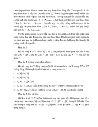 của một phụ thuộc hàm sẽ tạo ra một phụ thuộc hàm đúng đắn. Theo quy tắc 3, các
phụ thuộc hàm là bắc cầu. Quy tắc chiếu (QT4) nói rằng chúng ta có thể bỏ bớt các
thuộc tính ra khỏi vế phải của phụ thuộc hàm. Việc áp dụng nhiều lần quy tắc này
có thể tách phụ thuộc hàm X → {A1, A2,…, An} thành một tập hợp phụ thuộc hàm
{ X→ A1, X→ A2, ..., X→ An}. Quy tắc hợp cho phép chúng ta làm ngược lại, ta
có thể gộp các phụ thuộc hàm { X→ A1, X→A2, ..., X→ An} thành một phụ thuộc
hàm đơn X→ {A1, A2, ..., An}.
     Có thể chứng minh các quy tắc suy diễn ở trên một cách trực tiếp hoặc bằng
phản chứng dựa trên định nghĩa của phụ thuộc hàm. Để chúng minh phản chứng, ta
giả thiết một quy tắc là không đúng và chỉ ra rằng điều đó là không thể. Sau đây là
chứng minh các quy tắc.
     Quy tắc 1:
     Giả sử rằng X ⊃ Y và hai bộ t1 và t2 trong một thể hiện quan hệ r của R sao
cho t1[X] = t2[X]. Khi đó t1[Y] = t2[Y] bởi vì X ⊃ Y, như vậy X→ Y phải xẩy ra
trong r.
     Quy tắc 2: (chứng minh phản chứng)
    Giả sử rằng X→Y đúng trong một thể hiện quan hệ r của R nhưng XZ→ YZ
không đúng. Khi đó phải có hai bộ t1 và t2 trong r sao cho:
(1) t1[X] = t2[X],
(2) t1[Y] = t2[Y],
(3) t1[XZ] = t2[XZ] và
(4) t1[YZ] ≠ t2[YZ]. Điều đó là không thể bởi vì từ (1) và (3) chúng ta suy ra
(5) t1[Z] = t2[Z], và từ (2) và (5) ta suy ra t1[YZ] = t2[YZ], mâu thuẫn với (4).
     Quy tắc 3: Giả sử rằng
      (1) X→ Y và (2) Y→ Z cả hai đúng trong một quan hệ r. Khi đó với mọi bộ t1
và t2 trong r sao cho t1[X] = t2[X] ta phải có (3) t1[Y] = t2[Y] theo giả thiết (1). Như
vậy chúng ta cũng phải có (4) t1[Z] = t2[Z] theo (3) và giả thiết (2). Vậy X→ Z phải
đúng trong r.



                                             94
 