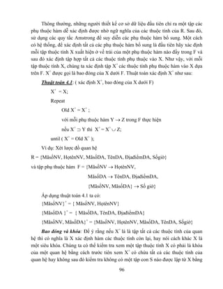 Thông thường, những người thiết kế cơ sở dữ liệu đầu tiên chỉ ra một tập các
phụ thuộc hàm dễ xác định được nhờ ngữ nghĩa của các thuộc tính của R. Sau đó,
sử dụng các quy tắc Amstrong để suy diễn các phụ thuộc hàm bổ sung. Một cách
có hệ thống, để xác định tất cả các phụ thuộc hàm bổ sung là đầu tiên hãy xác định
mỗi tập thuộc tính X xuất hiện ở vế trái của một phụ thuộc hàm nào đấy trong F và
sau đó xác định tập hợp tất cả các thuộc tính phụ thuộc vào X. Như vậy, với mỗi
tập thuộc tính X, chúng ta xác định tập X+ các thuộc tính phụ thuộc hàm vào X dựa
trên F. X+ được gọi là bao đóng của X dưới F. Thuật toán xác định X+ như sau:
    Thuật toán 4.1: ( xác định X+, bao đóng của X dưới F)
         X+ = X;
         Repeat
              Old X+ = X+ ;
              với mỗi phụ thuộc hàm Y → Z trong F thực hiện
              nếu X+ ⊃ Y thì X+ = X+ ∪ Z;
         until ( X+ = Old X+ );
    Ví dụ: Xét lược đồ quan hệ
R = {MãsốNV, HọtênNV, MãsốDA, TênDA, ĐịađiểmDA, Sốgiờ}
và tập phụ thuộc hàm F = {MãsốNV → HọtênNV,
                           MãsốDA → TênDA, ĐịađiểmDA,
                           {MãsốNV, MãsốDA} → Số giờ}
    Áp dụng thuật toán 4.1 ta có:
    {MãsốNV}+ = { MãsốNV, HọtênNV}
    {MãsốDA }+ = { MãsốDA, TênDA, ĐịađiểmDA}
    {MãsốNV, MãsốDA}+ = {MãsốNV, HọtênNV, MãsốDA, TênDA, Sốgiờ}
     Bao đóng và khóa: Để ý rằng nếu X+ là là tập tất cả các thuộc tính của quan
hệ thì có nghĩa là X xác định hàm các thuộc tính còn lại, hay nói cách khác X là
một siêu khóa. Chúng ta có thể kiểm tra xem một tập thuộc tính X có phải là khóa
của một quan hệ bằng cách trước tiên xem X+ có chứa tất cả các thuộc tính của
quan hệ hay không sau đó kiểm tra không có một tập con S nào được lập từ X bằng

                                          96
 