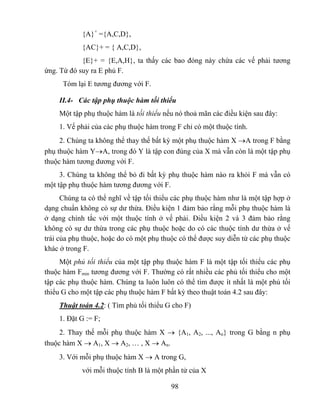 {A}+ ={A,C,D},
            {AC}+ = { A,C,D},
            {E}+ = {E,A,H}, ta thấy các bao đóng này chứa các vế phải tương
ứng. Từ đó suy ra E phủ F.
      Tóm lại E tương đương với F.

    II.4- Các tập phụ thuộc hàm tối thiểu
    Một tập phụ thuộc hàm là tối thiểu nếu nó thoả mãn các điều kiện sau đây:
    1. Vế phải của các phụ thuộc hàm trong F chỉ có một thuộc tính.
     2. Chúng ta không thể thay thế bất kỳ một phụ thuộc hàm X →A trong F bằng
phụ thuộc hàm Y→A, trong đó Y là tập con đúng của X mà vẫn còn là một tập phụ
thuộc hàm tương đương với F.
     3. Chúng ta không thể bỏ đi bất kỳ phụ thuộc hàm nào ra khỏi F mà vẫn có
một tập phụ thuộc hàm tương đương với F.
      Chúng ta có thể nghĩ về tập tối thiểu các phụ thuộc hàm như là một tập hợp ở
dạng chuẩn không có sự dư thừa. Điều kiện 1 đảm bảo rằng mỗi phụ thuộc hàm là
ở dạng chính tắc với một thuộc tính ở vế phải. Điều kiện 2 và 3 đảm bảo rằng
không có sự dư thừa trong các phụ thuộc hoặc do có các thuộc tính dư thừa ở vế
trái của phụ thuộc, hoặc do có một phụ thuộc có thể được suy diễn từ các phụ thuộc
khác ở trong F.
     Một phủ tối thiểu của một tập phụ thuộc hàm F là một tập tối thiểu các phụ
thuộc hàm Fmin tương đương với F. Thường có rất nhiều các phủ tối thiểu cho một
tập các phụ thuộc hàm. Chúng ta luôn luôn có thể tìm được ít nhất là một phủ tối
thiểu G cho một tập các phụ thuộc hàm F bất kỳ theo thuật toán 4.2 sau đây:
    Thuật toán 4.2: ( Tìm phủ tối thiểu G cho F)
    1. Đặt G := F;
     2. Thay thế mỗi phụ thuộc hàm X → {A1, A2, ..., An} trong G bằng n phụ
thuộc hàm X → A1, X → A2, … , X → An.
    3. Với mỗi phụ thuộc hàm X → A trong G,
            với mỗi thuộc tính B là một phần tử của X

                                          98
 