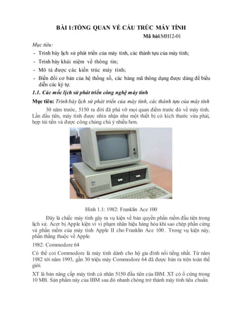 BÀI 1:TỔNG QUAN VỀ CẤU TRÚC MÁY TÍNH
Mã bài:MH12-01
Mục tiêu:
- Trình bày lịch sử phát triển của máy tính, các thành tựu của máy tính;
- Trình bày khái niệm về thông tin;
- Mô tả được các kiến trúc máy tính;
- Biến đổi cơ bản của hệ thống số, các bảng mã thông dụng được dùng để biểu
diễn các ký tự.
1.1. Các mốc lịch sử phát triển công nghệ máy tính
Mục tiêu: Trình bày lịch sử phát triển của máy tính, các thành tựu của máy tính
30 năm trước, 5150 ra đời đã phá vỡ mọi quan điểm trước đó về máy tính.
Lần đầu tiên, máy tính được nhìn nhận như một thiết bị có kích thước vừa phải,
hợp túi tiền và được công chúng chú ý nhiều hơn.
Hình 1.1: 1982: Franklin Ace 100
Đây là chiếc máy tính gây ra vụ kiện về bản quyền phần mềm đầu tiên trong
lịch sử. Acer bị Apple kiện vì vi phạm nhãn hiệu hàng hóa khi sao chép phần cứng
và phần mềm của máy tính Apple II cho Franklin Ace 100 . Trong vụ kiện này,
phần thắng thuộc về Apple.
1982: Commodore 64
Có thể coi Commodore là máy tính dành cho hộ gia đình nổi tiếng nhất. Từ năm
1982 tới năm 1993, gần 30 triệu máy Commodore 64 đã được bán ra trên toàn thế
giới.
XT là bản nâng cấp máy tính cá nhân 5150 đầu tiên của IBM. XT có ổ cứng trong
10 MB. Sản phẩm này của IBM sau đó nhanh chóng trở thành máy tính tiêu chuẩn.
 