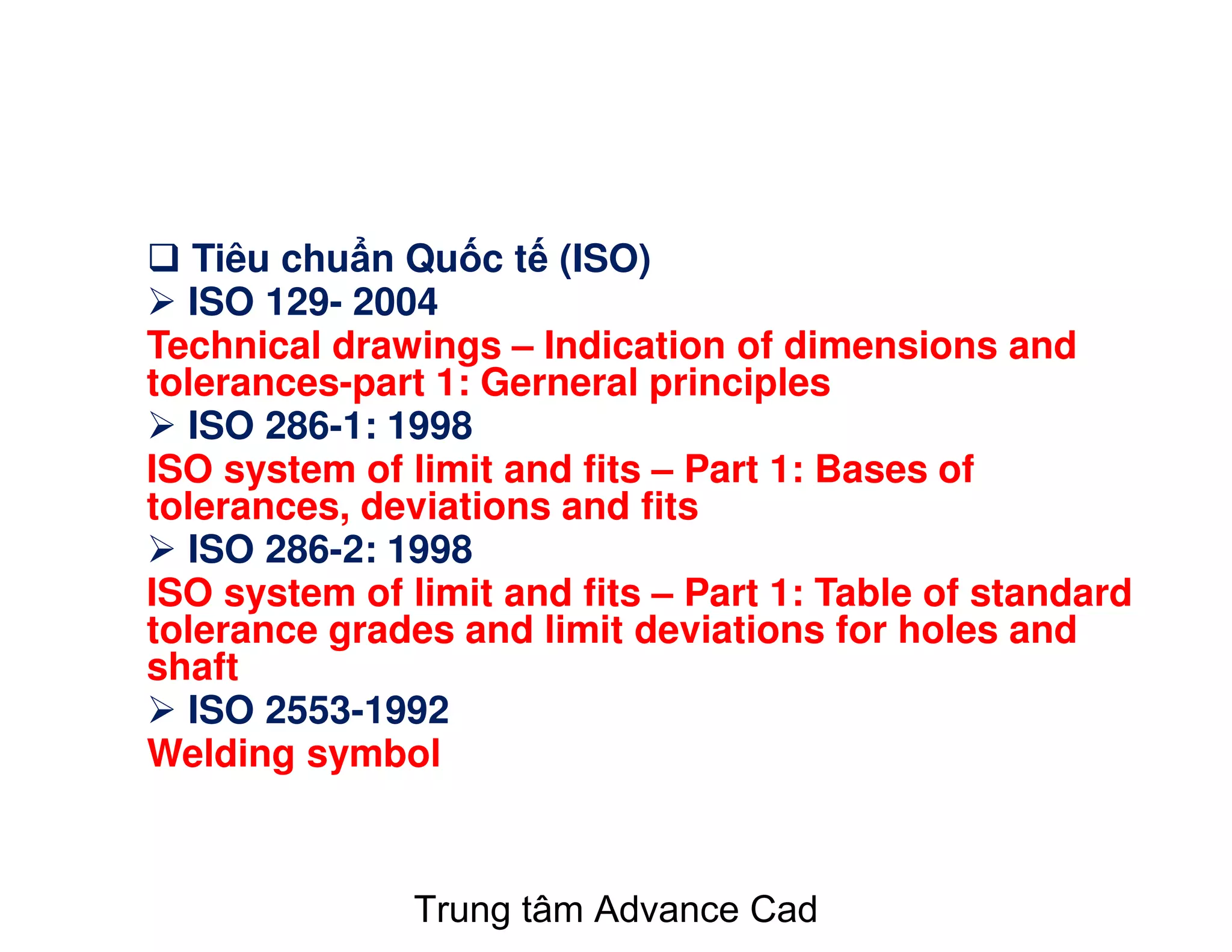 Tiêu chu n Qu c t (ISO)
ISO 129- 2004
Technical drawings – Indication of dimensions and
tolerances-part 1: Gerneral principles
ISO 286-1: 1998
ISO system of limit and fits – Part 1: Bases of
tolerances, deviations and fits
ISO 286-2: 1998
ISO system of limit and fits – Part 1: Table of standard
tolerance grades and limit deviations for holes and
shaft
ISO 2553-1992
Welding symbol
Trung tâm Advance Cad
 
