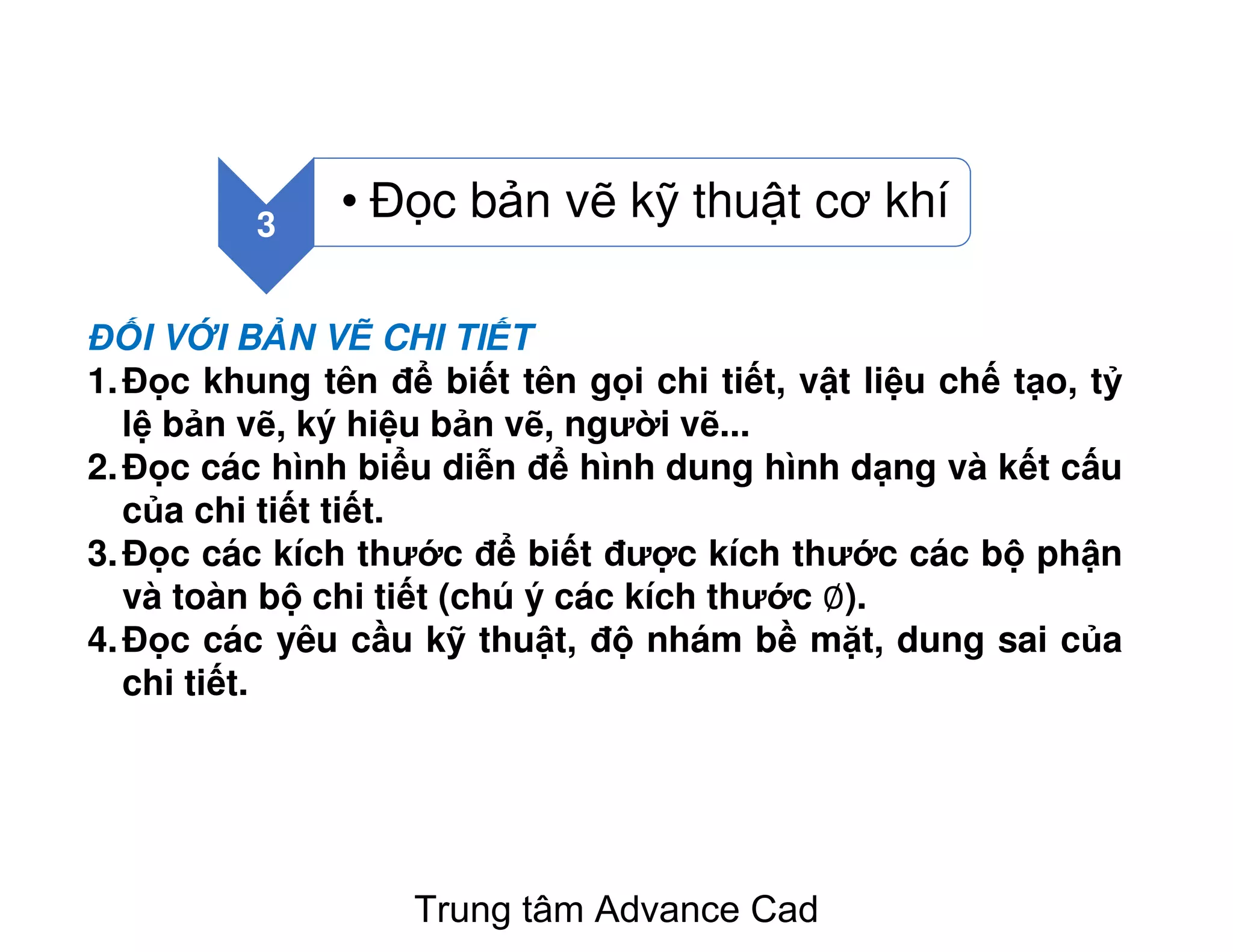 3
• Đ c b n v k thu t cơ khí
Đ I V I B N V CHI TI T
1.Đ c khung tên đ bi t tên g i chi ti t, v t li u ch t o, t
l b n v , ký hi u b n v , ngư i v ...
2.Đ c các hình bi u di n đ hình dung hình d ng và k t c u
c a chi ti t ti t.
3.Đ c các kích thư c đ bi t đư c kích thư c các b ph n
và toàn b chi ti t (chú ý các kích thư c ∅).
4.Đ c các yêu c u k thu t, đ nhám b m t, dung sai c a
chi ti t.
Trung tâm Advance Cad
 