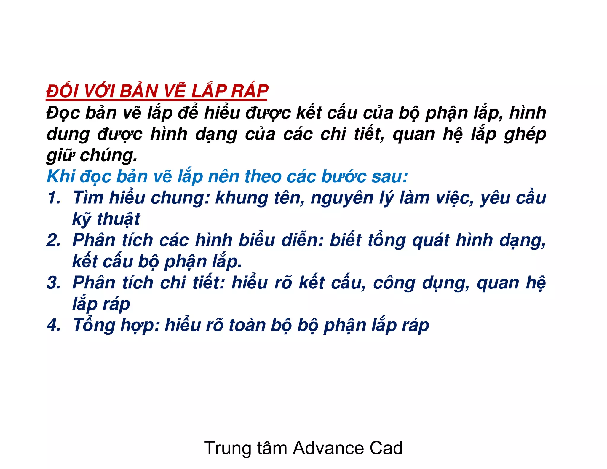 Đ I V I B N V L P RÁP
Đ c b n v l p đ hi u đư c k t c u c a b ph n l p, hình
dung đư c hình d ng c a các chi ti t, quan h l p ghép
gi chúng.
Khi đ c b n v l p nên theo các bư c sau:
1. Tìm hi u chung: khung tên, nguyên lý làm vi c, yêu c u
k thu t
2. Phân tích các hình bi u di n: bi t t ng quát hình d ng,
k t c u b ph n l p.
3. Phân tích chi ti t: hi u rõ k t c u, công d ng, quan h
l p ráp
4. T ng h p: hi u rõ toàn b b ph n l p ráp
Trung tâm Advance Cad
 