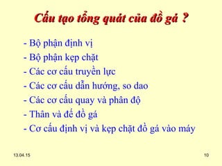 13.04.15 10
Cấu tạo tổng quát của đồ gáCấu tạo tổng quát của đồ gá ??
- Bộ phận định vị
- Bộ phận kẹp chặt
- Các cơ cấu truyền lực
- Các cơ cấu dẫn hướng, so dao
- Các cơ cấu quay và phân độ
- Thân và đế đồ gá
- Cơ cấu định vị và kẹp chặt đồ gá vào máy
 