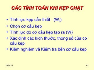 13.04.15 101
CÁC TÍNH TOÁN KHI KẸP CHẶTCÁC TÍNH TOÁN KHI KẸP CHẶT
• Tính lực kẹp cần thiết (Wct)
• Chọn cơ cấu kẹp
• Tính lực do cơ cấu kẹp tạo ra (W)
• Xác định các kích thước, thông số của cơ
cấu kẹp
• Kiểm nghiệm và Kiểm tra bền cơ cấu kẹp
 