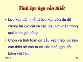 13.04.15 102
Tính lực kẹp cần thiếtTính lực kẹp cần thiết
• Lực kẹp cần thiết là lực kẹp vừa đủ để
chống lại lực cắt và các loại lực khác trong
quá trình gia công.
• Chọn và tính toán cơ cấu kẹp theo lực kẹp
cần thiết sẽ cho ta cơ cấu nhỏ gọn, tiết
kiệm vật liệu.
 