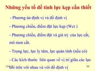 13.04.15 103
Những yếu tố để tính lực kẹp cần thiết
- Phương án định vị và đồ định vị
- Phương chiều, điểm đặt lực kẹp (Wct )
- Phương chiều, điểm đặt và giá trị của lực cắt,
mô men cắt.
- Trọng lực, lực ly tâm, lực quán tính (nếu có)
- Các kích thước liên quan về vị trí giữa các lực
nói trên với nhau và với đồ định vị
 