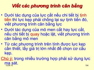 13.04.15 104
Viết các phương trình cân bằngViết các phương trình cân bằng
• Dưới tác dụng của lực cắt nếu chi tiết bị tịnh
tiến thì lực kẹp phải chống lại sự tịnh tiến đó,
viết phương trình cân bằng lực
• Dưới tác dụng của mô men cắt hay lực cắt,
nếu chi tiết bị quay hoặc lật, viết phương trình
cân bằng mô men
• Từ các phương trình trên tính được lực kẹp
cần thiết, lấy giá trị lớn nhất để chọn cơ cấu
kẹp.
Chú ý: trong nhiều trường hợp phải sử dụng lực
ma sát.
 