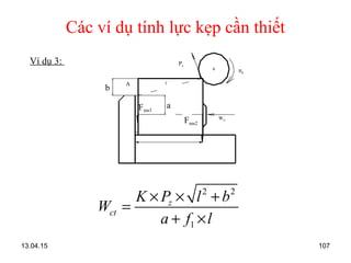 13.04.15 107
Các ví dụ tính lực kẹp cần thiết
Ví dụ 3:
2 2
1
z
ct
K P l b
W
a f l
× × +
=
+ ×
Wct
Fms1
a
b
Fms2
l/
nd
Pz
A
 