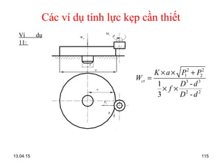 13.04.15 115
Các ví dụ tính lực kẹp cần thiết
Ví dụ
11:
Mc
a
D
d
Wct
P2
P1
2 2
1 2
3 3
2 2
1 -
3 -
ct
K a P P
W
D d
f
D d
× × +
=
× ×
 