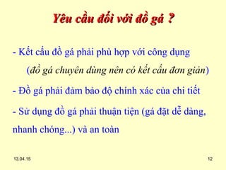 13.04.15 12
Yêu cầu đối với đồ gáYêu cầu đối với đồ gá ??
- Kết cấu đồ gá phải phù hợp với công dụng
(đồ gá chuyên dùng nên có kết cấu đơn giản)
- Đồ gá phải đảm bảo độ chính xác của chi tiết
- Sử dụng đồ gá phải thuận tiện (gá đặt dễ dàng,
nhanh chóng...) và an toàn
 