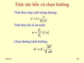 13.04.15 130
Tính sức bền và chọn bulông
Tính theo ứng suất tương đương:
Tính theo hệ số an toàn:
Chọn đường kính bulông:
[ ]
2
5,2.
.
P
d
σ
≥
∏
[ ]th
tt
P
n n
P
= ≥
.
W
d C
σ
=
 