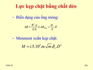 13.04.15 143
- Biến dạng của ống mỏng:
- Monment xoắn kẹp chặt:
2
.
.
.
r
Max
R p
R R R
E h E
σ
∆ = ≤ ∆ =
5 2
.5.10 . . . .cM i m m Dδ=
Lực kẹp chặt bằng chất dẻo
 