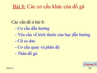 13.04.15 158
Bài 8: Các cơ cấu khác của đồ gá
Các vấn đề ở bài 8:
- Cơ cấu dẫn hướng
- Yêu cầu về kích thước của bạc dẫn hướng
- Cữ so dao
- Cơ cấu quay và phân độ
- Thân đồ gá
Chương II
 