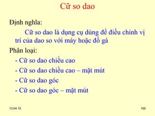 13.04.15 165
Cữ so dao
Định nghĩa:
Cữ so dao là dụng cụ dùng để điều chỉnh vị
trí của dao so với máy hoặc đồ gá
Phân loại:
- Cữ so dao chiều cao
- Cữ so dao chiều cao – mặt mút
- Cữ so dao góc
- Cữ so dao góc – mặt mút
 