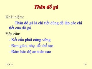13.04.15 174
Thân đồ gáThân đồ gá
Khái niệm:
Thân đồ gá là chi tiết dùng để lắp các chi
tiết của đồ gá
Yêu cầu:
- Kết cấu phải cứng vững
- Đơn giản, nhẹ, dễ chế tạo
- Đảm bảo độ an toàn cao
 