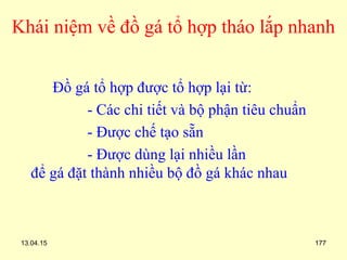 13.04.15 177
Khái niệm về đồ gá tổ hợp tháo lắp nhanh
Đồ gá tổ hợp được tổ hợp lại từ:
- Các chi tiết và bộ phận tiêu chuẩn
- Được chế tạo sẵn
- Được dùng lại nhiều lần
để gá đặt thành nhiều bộ đồ gá khác nhau
 