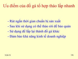 13.04.15 178
Ưu điểm của đồ gá tổ hợp tháo lắp nhanh
- Rút ngắn thời gian chuẩn bị sản xuất
- Sau khi sử dụng có thể tháo rời để bảo quản
- Sử dụng để lắp lại thành đồ gá khác
- Đảm bảo khả năng kinh tế doanh nghiệp
 