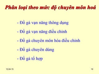 13.04.15 19
Phân loại theo mức độ chuyên môn hoáPhân loại theo mức độ chuyên môn hoá
- Đồ gá vạn năng thông dụng
- Đồ gá vạn năng điều chỉnh
- Đồ gá chuyên môn hóa điều chỉnh
- Đồ gá chuyên dùng
- Đồ gá tổ hợp
 