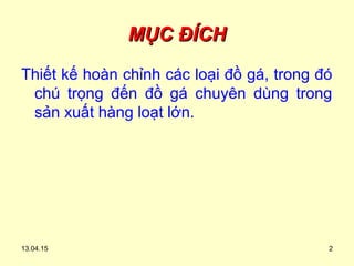 13.04.15 2
MỤC ĐÍCHMỤC ĐÍCH
Thiết kế hoàn chỉnh các loại đồ gá, trong đó
chú trọng đến đồ gá chuyên dùng trong
sản xuất hàng loạt lớn.
 