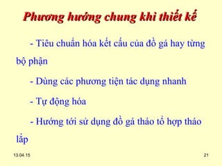13.04.15 21
Phương hướng chung khi thiết kếPhương hướng chung khi thiết kế
- Tiêu chuẩn hóa kết cấu của đồ gá hay từng
bộ phận
- Dùng các phương tiện tác dụng nhanh
- Tự động hóa
- Hướng tới sử dụng đồ gá tháo tổ hợp tháo
lắp
 