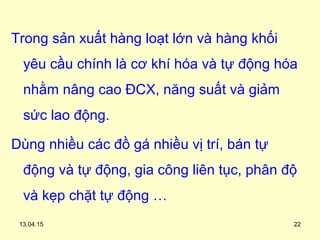 Trong sản xuất hàng loạt lớn và hàng khối
yêu cầu chính là cơ khí hóa và tự động hóa
nhằm nâng cao ĐCX, năng suất và giảm
sức lao động.
Dùng nhiều các đồ gá nhiều vị trí, bán tự
động và tự động, gia công liên tục, phân độ
và kẹp chặt tự động …
13.04.15 22
 