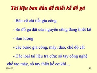 13.04.15 23
Tài liệu ban đầu để thiết kế đồ gáTài liệu ban đầu để thiết kế đồ gá
- Bản vẽ chi tiết gia công
- Sơ đồ gá đặt của nguyên công đang thiết kế
- Sản lượng
- các bước gia công, máy, dao, chế độ cắt
- Các loại tài liệu tra cứu: sổ tay công nghệ
chế tạo máy, sổ tay thiết kế cơ khí…
 