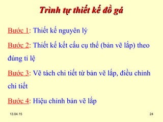 13.04.15 24
Trình tự thiết kế đồ gáTrình tự thiết kế đồ gá
Bước 1: Thiết kế nguyên lý
Bước 2: Thiết kế kết cấu cụ thể (bản vẽ lắp) theo
đúng tỉ lệ
Bước 3: Vẽ tách chi tiết từ bản vẽ lắp, điều chỉnh
chi tiết
Bước 4: Hiệu chỉnh bản vẽ lắp
 
