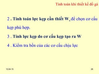 13.04.15 26
Tính toán khi thiết kế đồ gá
2 . Tính toán lực kẹp cần thiết Wct để chọn cơ cấu
kẹp phù hợp.
3 . Tính lực kẹp do cơ cấu kẹp tạo ra W
4 . Kiểm tra bền của các cơ cấu chịu lực
 