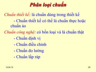 13.04.15 29
Phân loại chuẩnPhân loại chuẩn
Chuẩn thiết kế: là chuẩn dùng trong thiết kế
- Chuẩn thiết kế có thể là chuẩn thực hoặc
chuẩn ảo
Chuẩn công nghệ: có bốn loại và là chuẩn thật
- Chuẩn định vị
- Chuẩn điều chỉnh
- Chuẩn đo lường
- Chuẩn lắp ráp
 