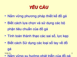13.04.15 3
YÊU CẦUYÊU CẦU
• Nắm vững phương pháp thiết kế đồ gá
• Biết cách lựa chọn và sử dụng các bộ
phận tiêu chuẩn của đồ gá
• Tính toán thành thạo các sai số, lực kẹp
• Biết cách Sử dụng các loại sổ tay về đồ
gá
•
 