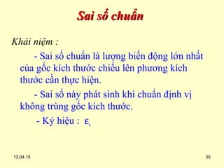13.04.15 35
Sai số chuẩnSai số chuẩn
Khái niệm :
- Sai số chuẩn là lượng biến động lớn nhất
của gốc kích thước chiếu lên phương kích
thước cần thực hiện.
- Sai số này phát sinh khi chuẩn định vị
không trùng gốc kích thước.
- Ký hiệu : εc
 